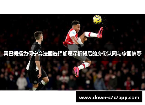 奥巴梅扬为何宁弃法国选择加蓬深析背后的身份认同与家国情感 奥巴梅扬为何宁弃法国选择加蓬深析背后的身份认同与家国情感