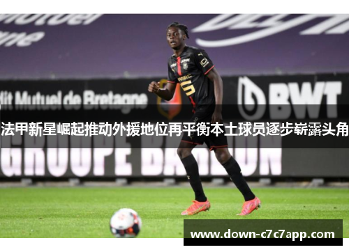 法甲新星崛起推动外援地位再平衡本土球员逐步崭露头角