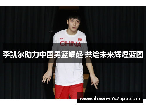 李凯尔助力中国男篮崛起 共绘未来辉煌蓝图 李凯尔助力中国男篮崛起 共绘未来辉煌蓝图